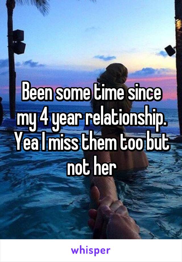 Been some time since my 4 year relationship. Yea I miss them too but not her