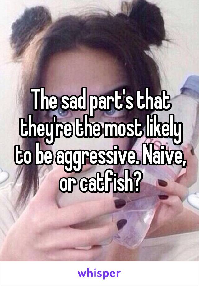 The sad part's that they're the most likely to be aggressive. Naive, or catfish?