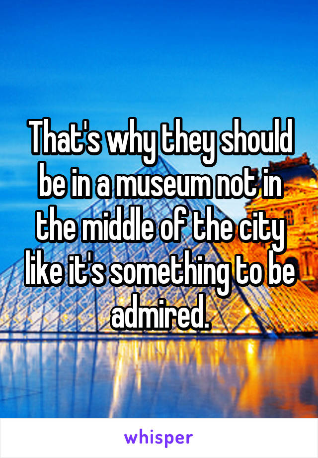 That's why they should be in a museum not in the middle of the city like it's something to be admired.