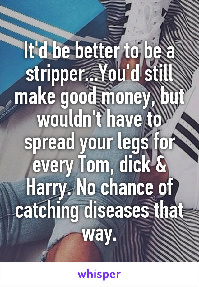 It'd be better to be a stripper...You'd still make good money, but wouldn't have to spread your legs for every Tom, dick & Harry. No chance of catching diseases that way.