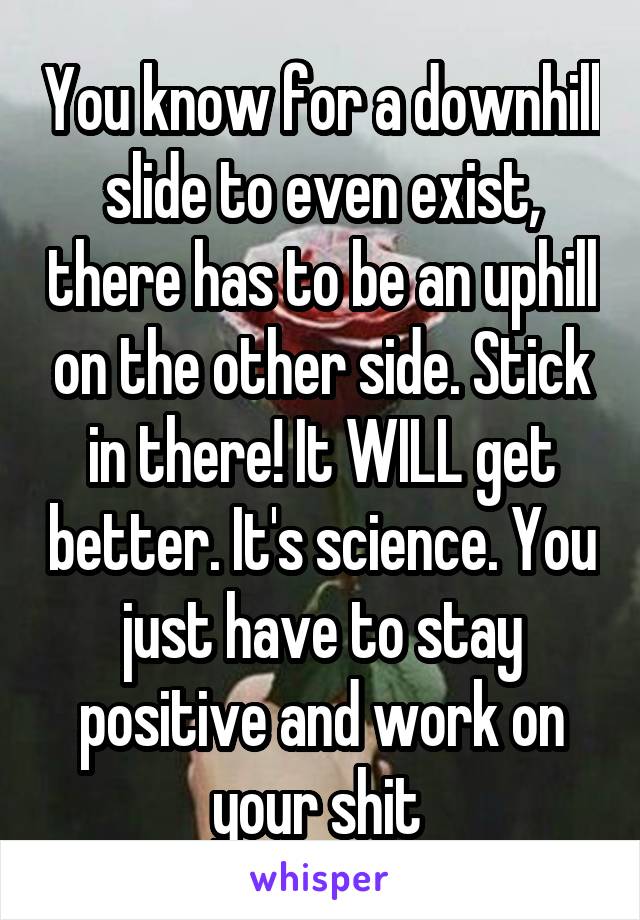 You know for a downhill slide to even exist, there has to be an uphill on the other side. Stick in there! It WILL get better. It's science. You just have to stay positive and work on your shit 