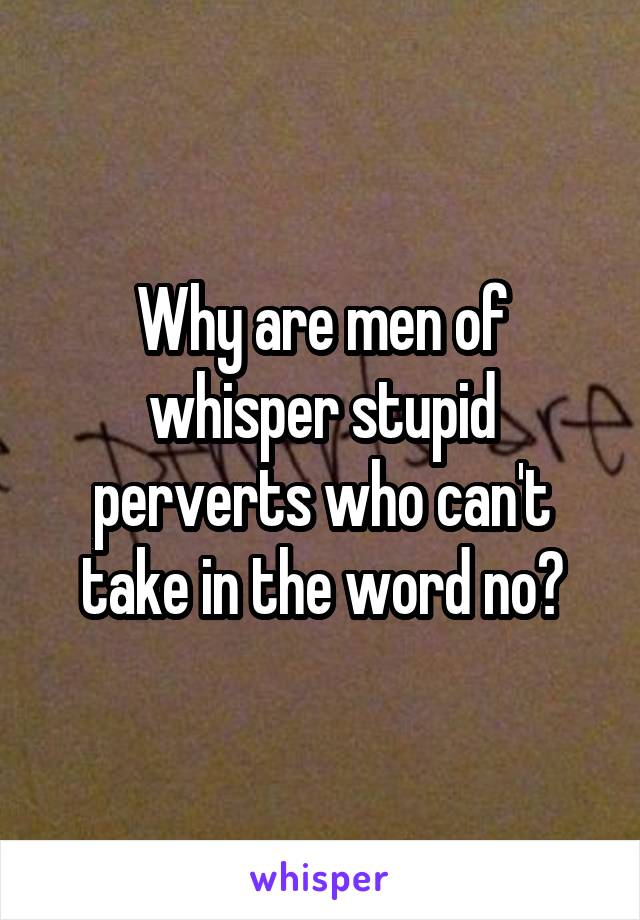 Why are men of whisper stupid perverts who can't take in the word no?