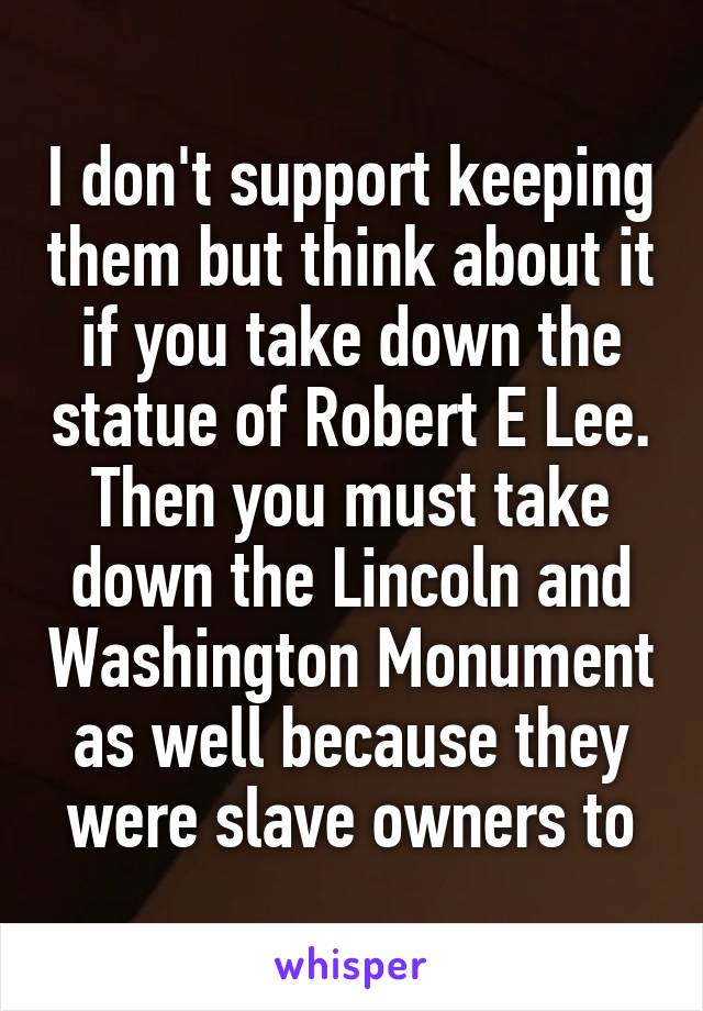 I don't support keeping them but think about it if you take down the statue of Robert E Lee. Then you must take down the Lincoln and Washington Monument as well because they were slave owners to