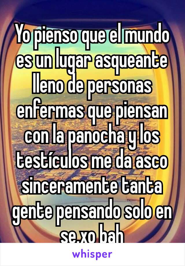 Yo pienso que el mundo es un lugar asqueante lleno de personas enfermas que piensan con la panocha y los testículos me da asco sinceramente tanta gente pensando solo en se.xo bah