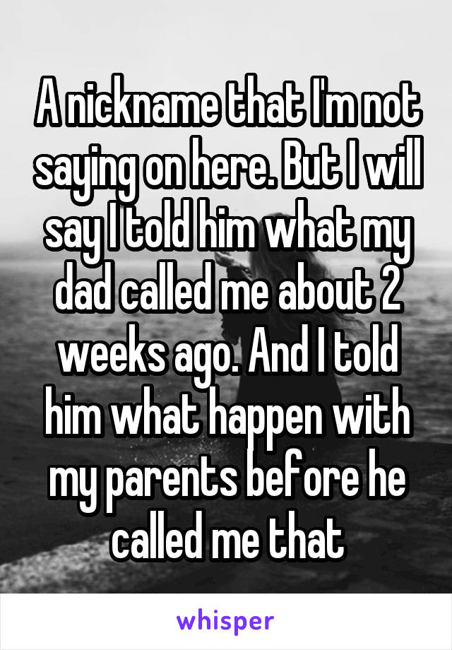 A nickname that I'm not saying on here. But I will say I told him what my dad called me about 2 weeks ago. And I told him what happen with my parents before he called me that