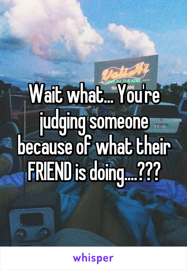 Wait what... You're judging someone because of what their FRIEND is doing....???