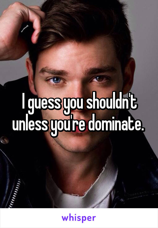 I guess you shouldn't unless you're dominate. 