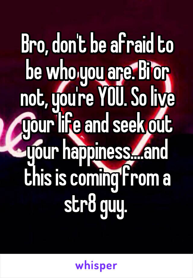 Bro, don't be afraid to be who you are. Bi or not, you're YOU. So live your life and seek out your happiness....and this is coming from a str8 guy. 
