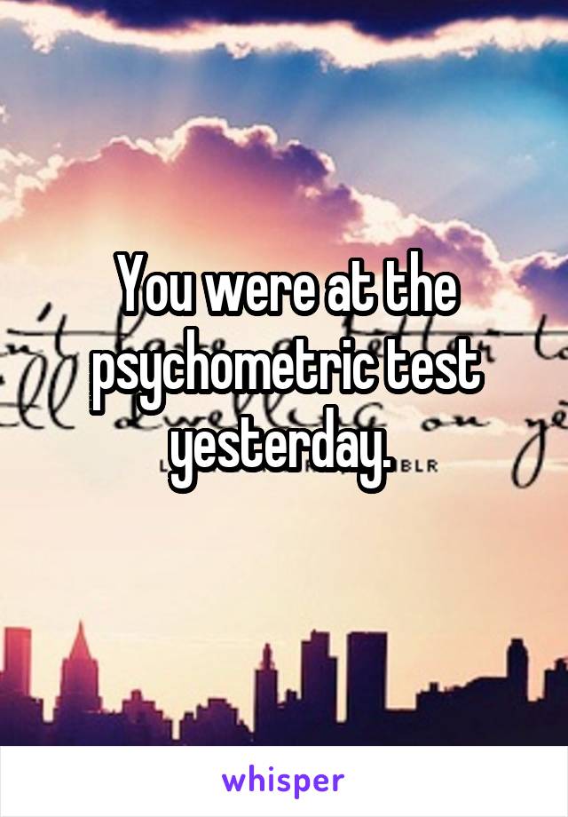 You were at the psychometric test yesterday. 
