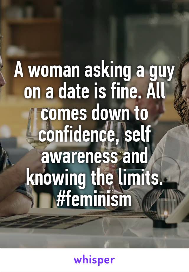 A woman asking a guy on a date is fine. All comes down to confidence, self awareness and knowing the limits. #feminism