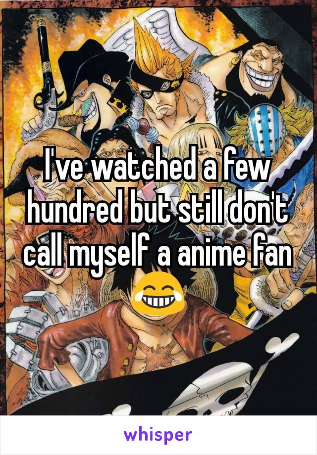 I've watched a few hundred but still don't call myself a anime fan 😂