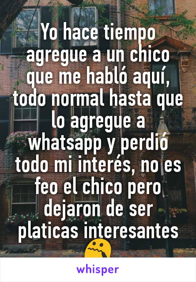 Yo hace tiempo agregue a un chico que me habló aquí, todo normal hasta que lo agregue a whatsapp y perdió todo mi interés, no es feo el chico pero dejaron de ser platicas interesantes 😯