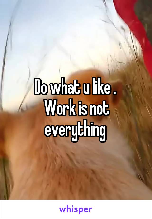 Do what u like . 
Work is not everything 