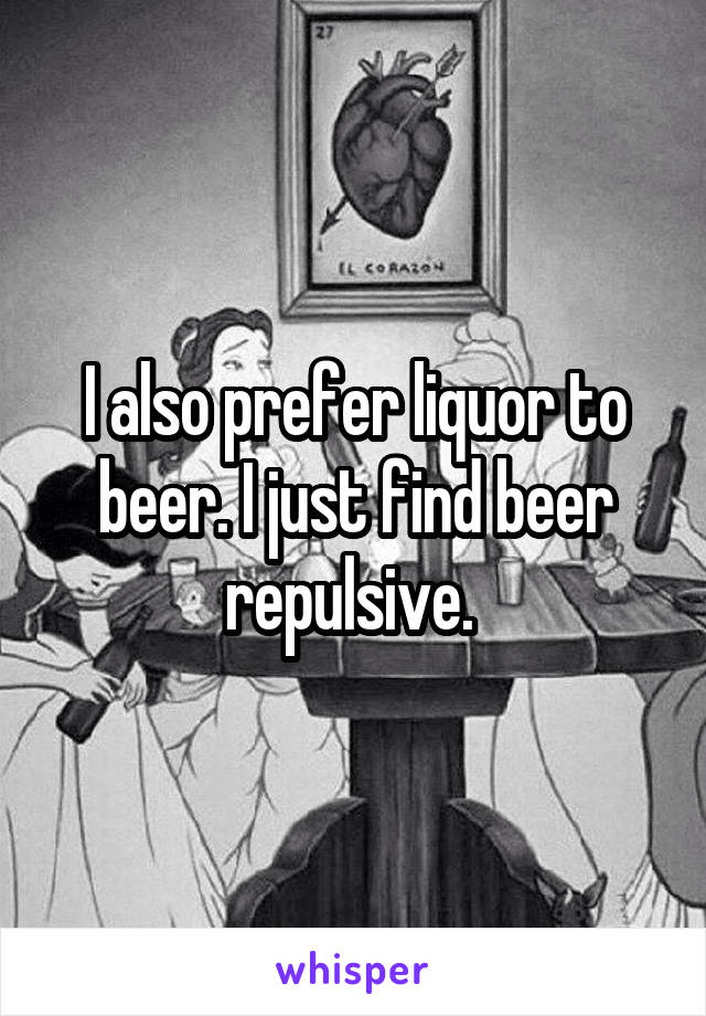 I also prefer liquor to beer. I just find beer repulsive. 