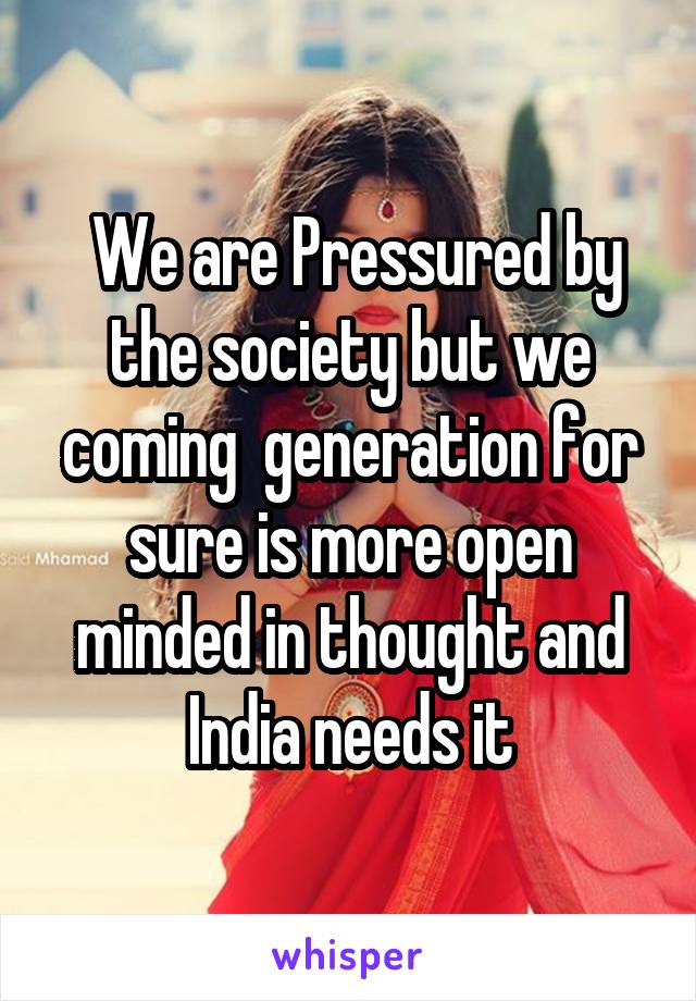  We are Pressured by the society but we coming  generation for sure is more open minded in thought and India needs it