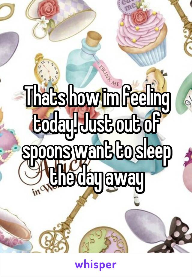 Thats how im feeling today! Just out of spoons want to sleep the day away