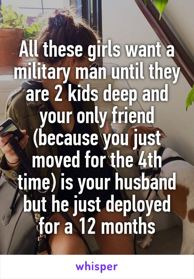 All these girls want a military man until they are 2 kids deep and your only friend (because you just moved for the 4th time) is your husband but he just deployed for a 12 months