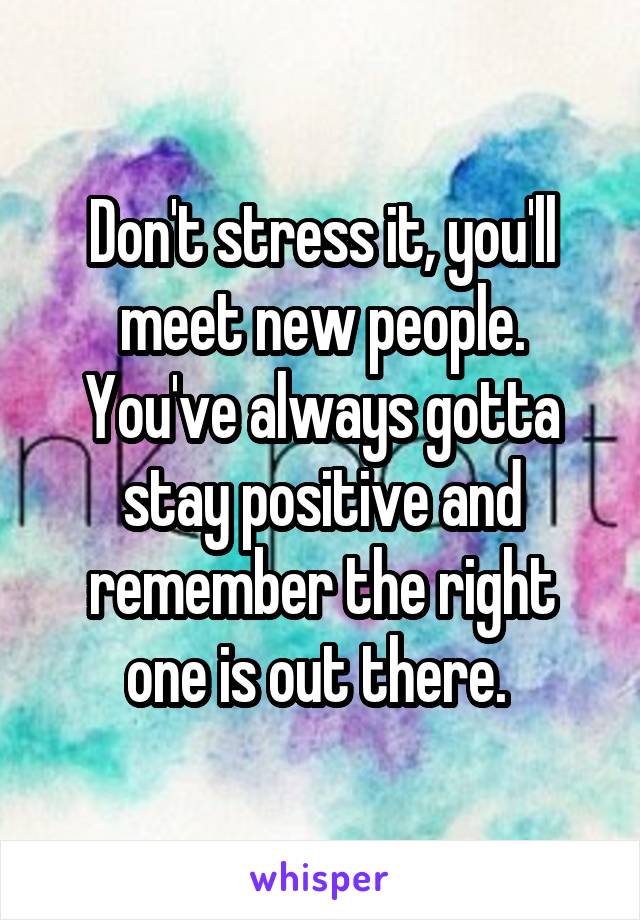 Don't stress it, you'll meet new people. You've always gotta stay positive and remember the right one is out there. 