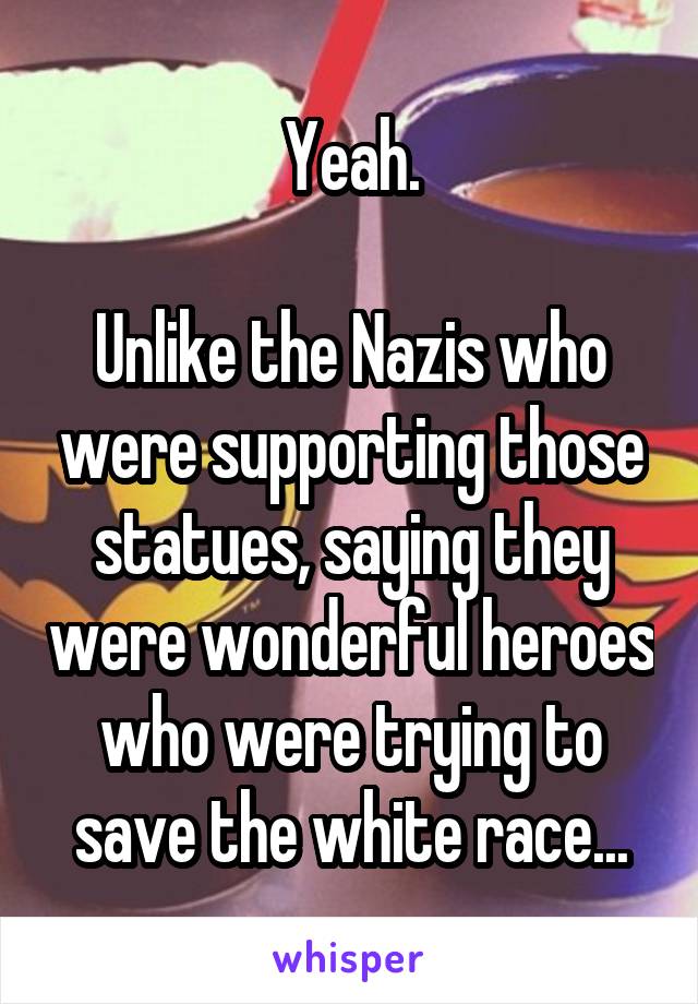 Yeah.

Unlike the Nazis who were supporting those statues, saying they were wonderful heroes who were trying to save the white race...