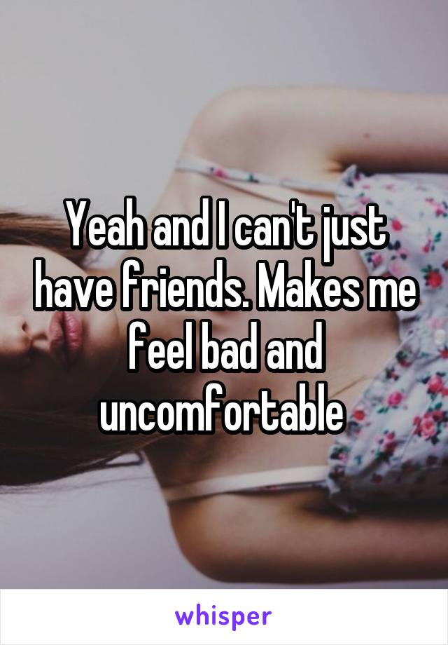 Yeah and I can't just have friends. Makes me feel bad and uncomfortable 