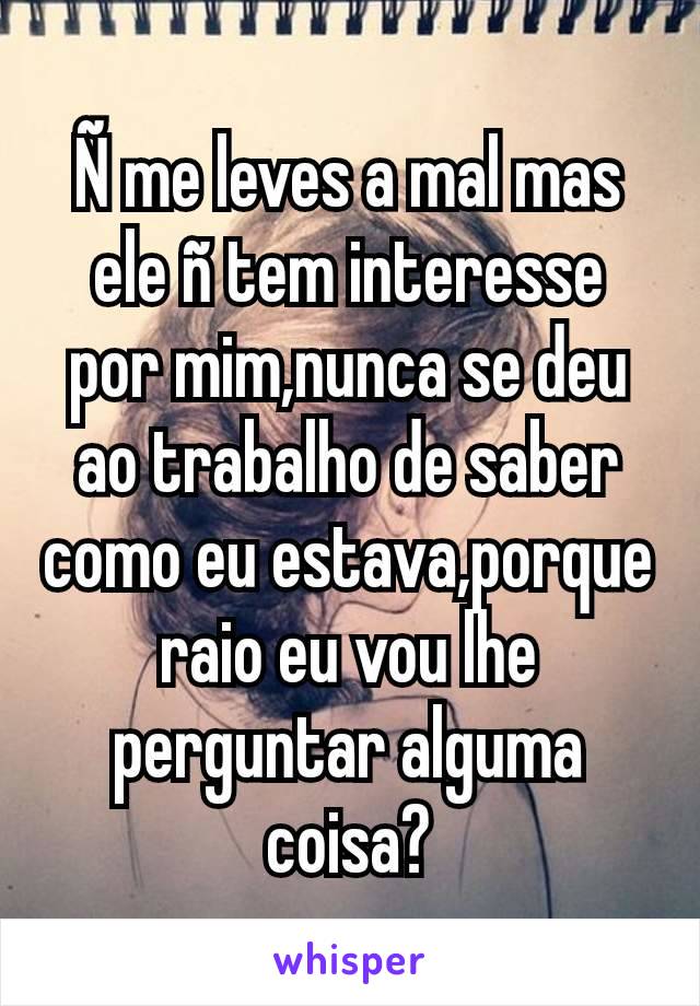 Ñ me leves a mal mas ele ñ tem interesse por mim,nunca se deu ao trabalho de saber como eu estava,porque raio eu vou lhe perguntar alguma coisa?