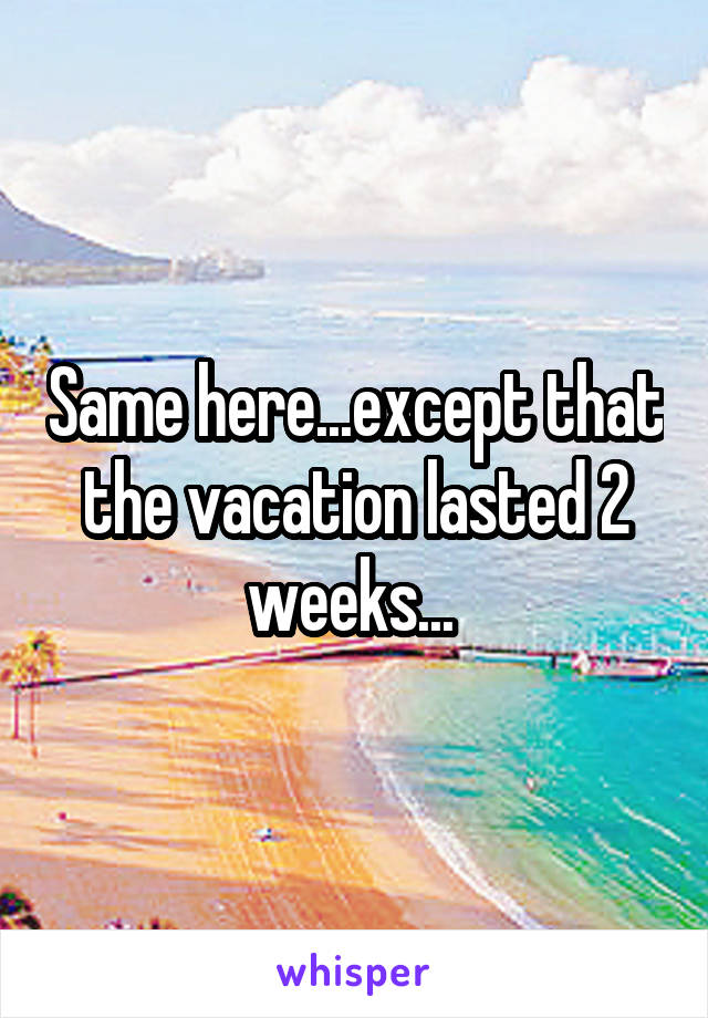 Same here...except that the vacation lasted 2 weeks... 