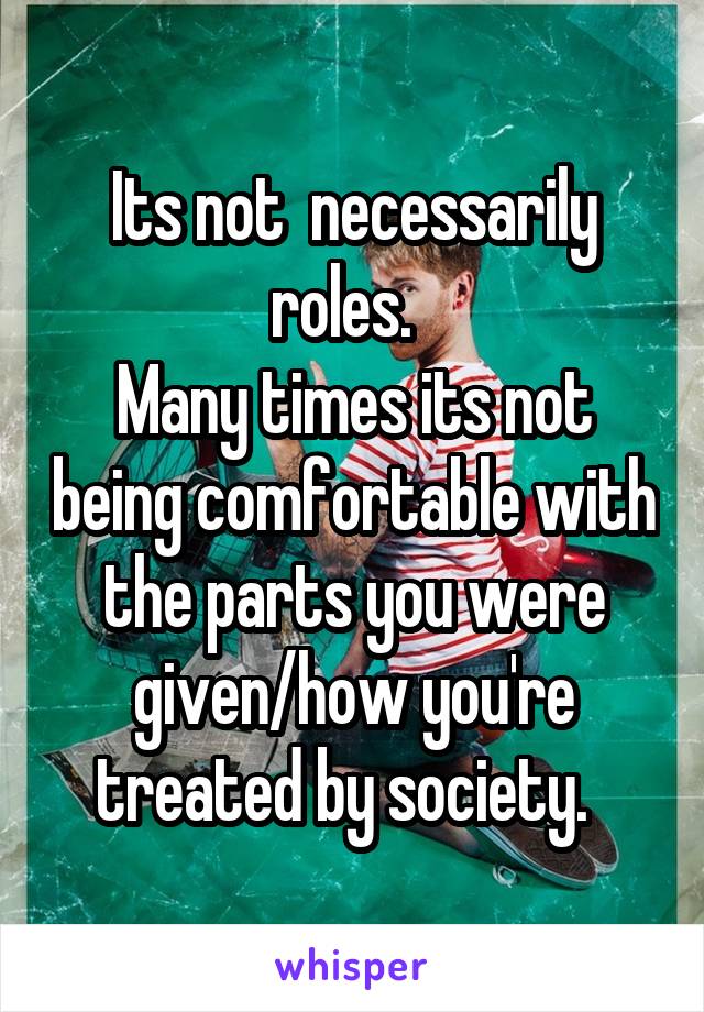 Its not  necessarily roles.  
Many times its not being comfortable with the parts you were given/how you're treated by society.  