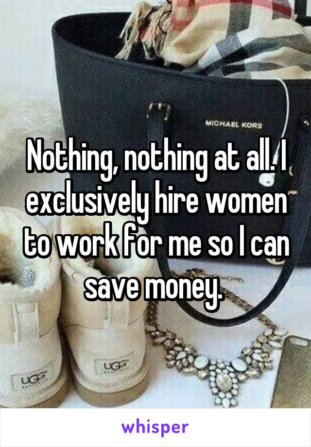 Nothing, nothing at all. I exclusively hire women to work for me so I can save money. 