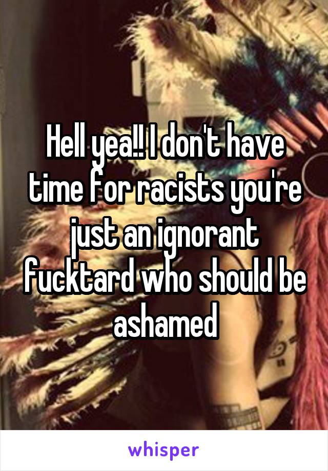 Hell yea!! I don't have time for racists you're just an ignorant fucktard who should be ashamed