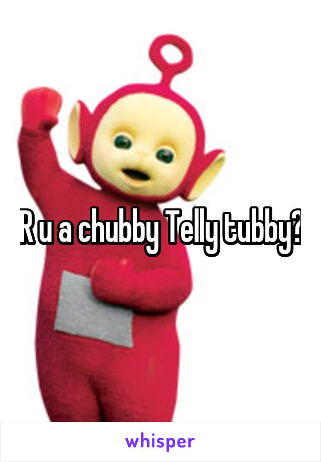 R u a chubby Telly tubby?