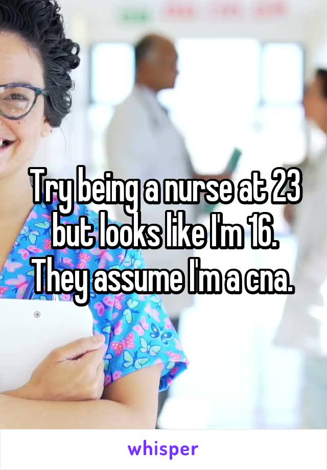 Try being a nurse at 23 but looks like I'm 16. They assume I'm a cna. 