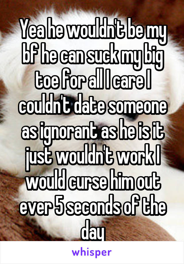 Yea he wouldn't be my bf he can suck my big toe for all I care I couldn't date someone as ignorant as he is it just wouldn't work I would curse him out ever 5 seconds of the day