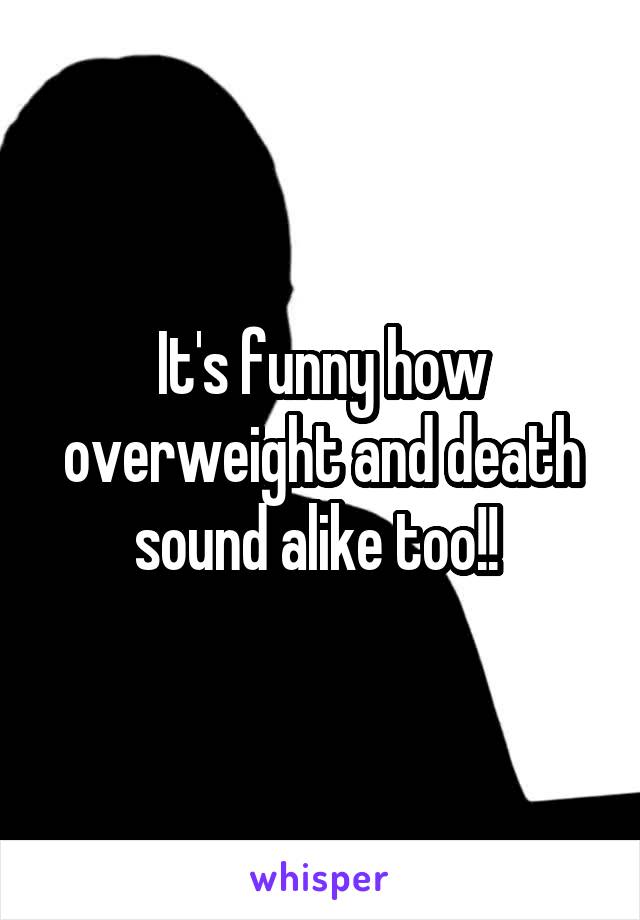 It's funny how overweight and death sound alike too!! 