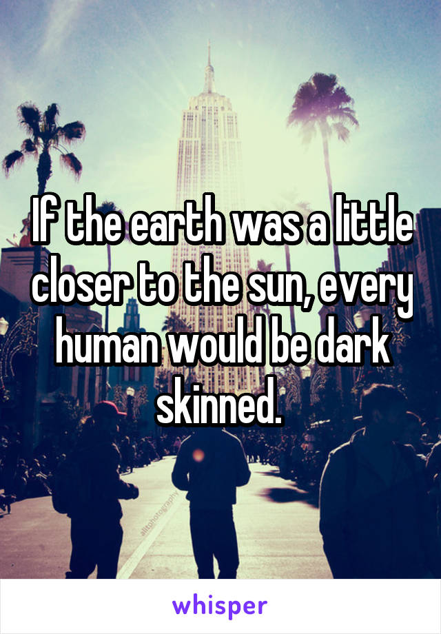 If the earth was a little closer to the sun, every human would be dark skinned. 