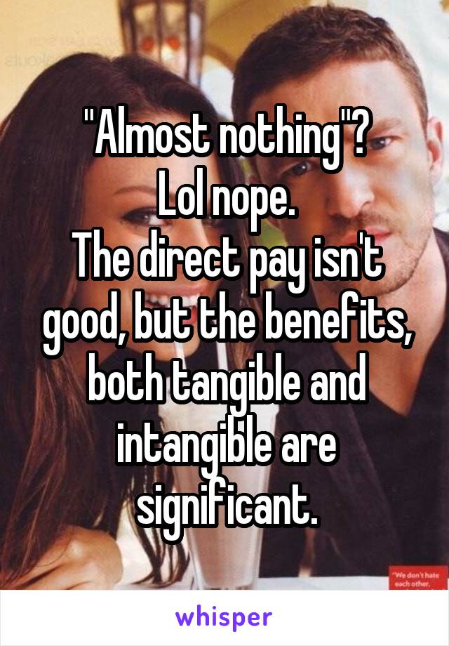 "Almost nothing"?
Lol nope.
The direct pay isn't good, but the benefits, both tangible and intangible are significant.