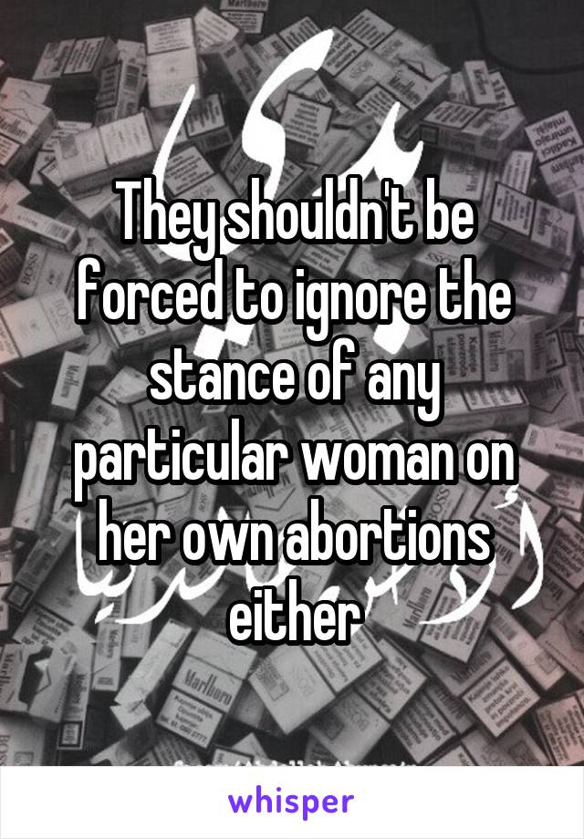 They shouldn't be forced to ignore the stance of any particular woman on her own abortions either