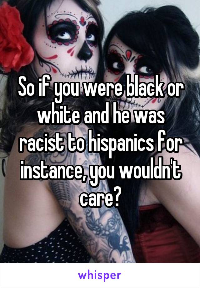 So if you were black or white and he was racist to hispanics for instance, you wouldn't care?