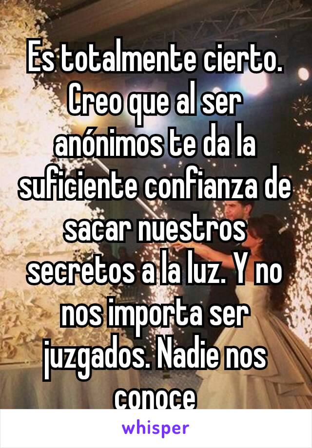 Es totalmente cierto. Creo que al ser anónimos te da la suficiente confianza de sacar nuestros secretos a la luz. Y no nos importa ser juzgados. Nadie nos conoce