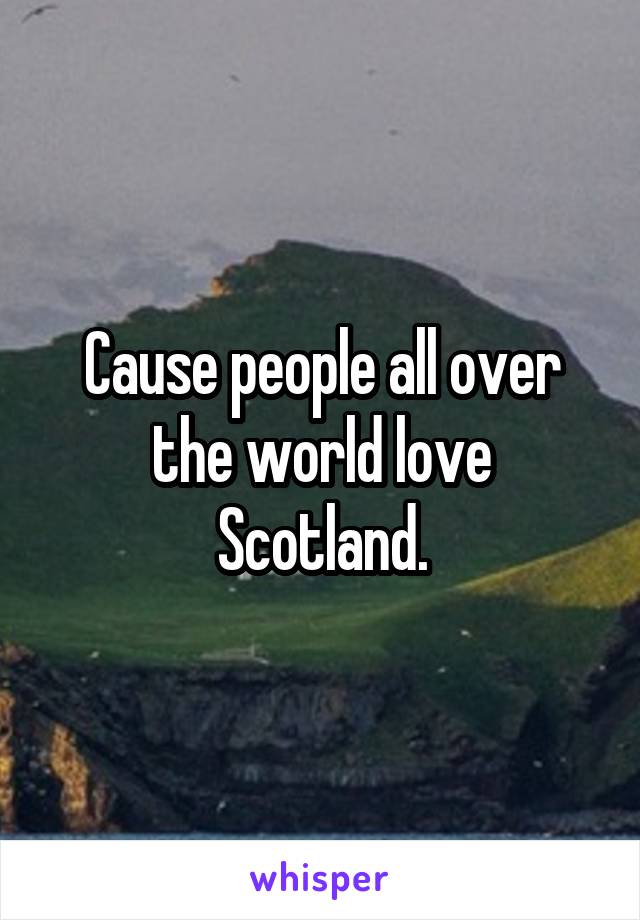 Cause people all over the world love Scotland.