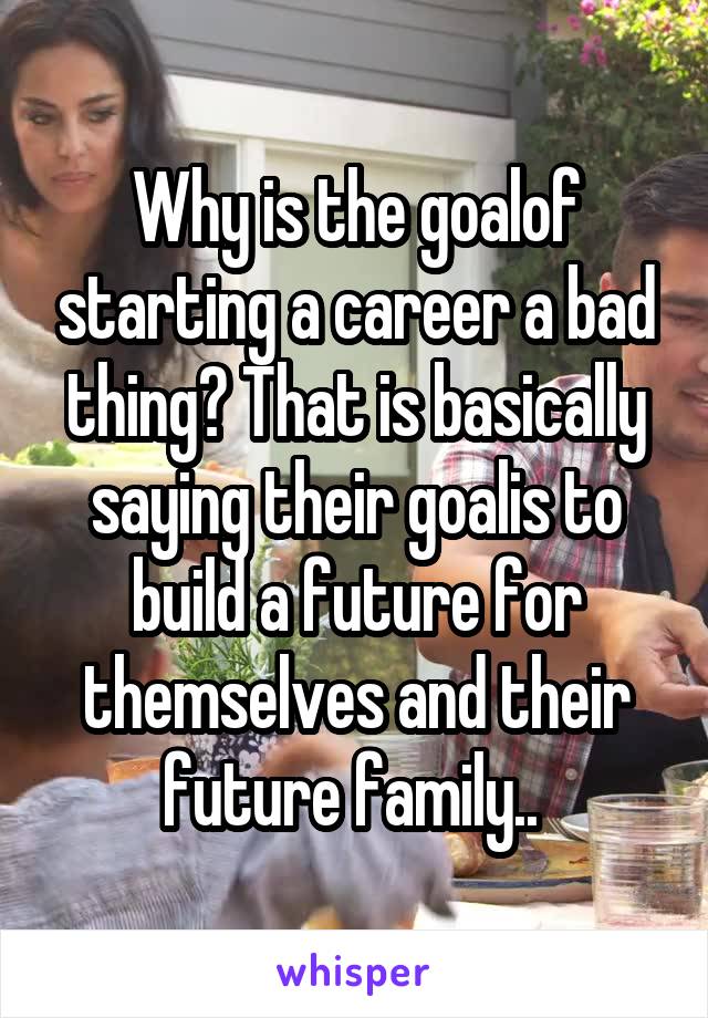 Why is the goalof starting a career a bad thing? That is basically saying their goalis to build a future for themselves and their future family.. 