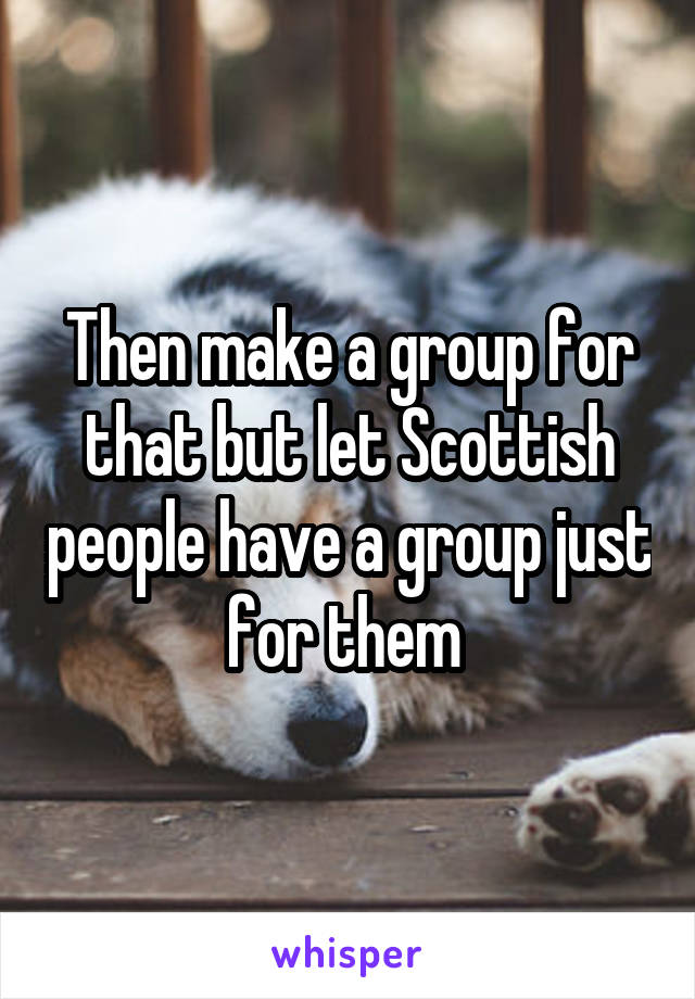 Then make a group for that but let Scottish people have a group just for them 