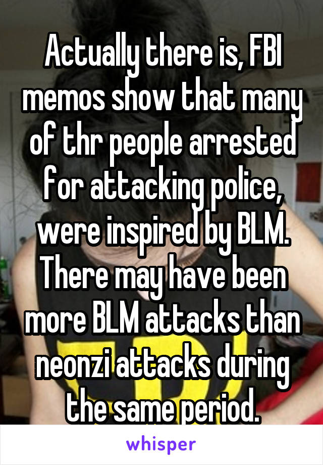 Actually there is, FBI memos show that many of thr people arrested for attacking police, were inspired by BLM. There may have been more BLM attacks than neonzi attacks during the same period.