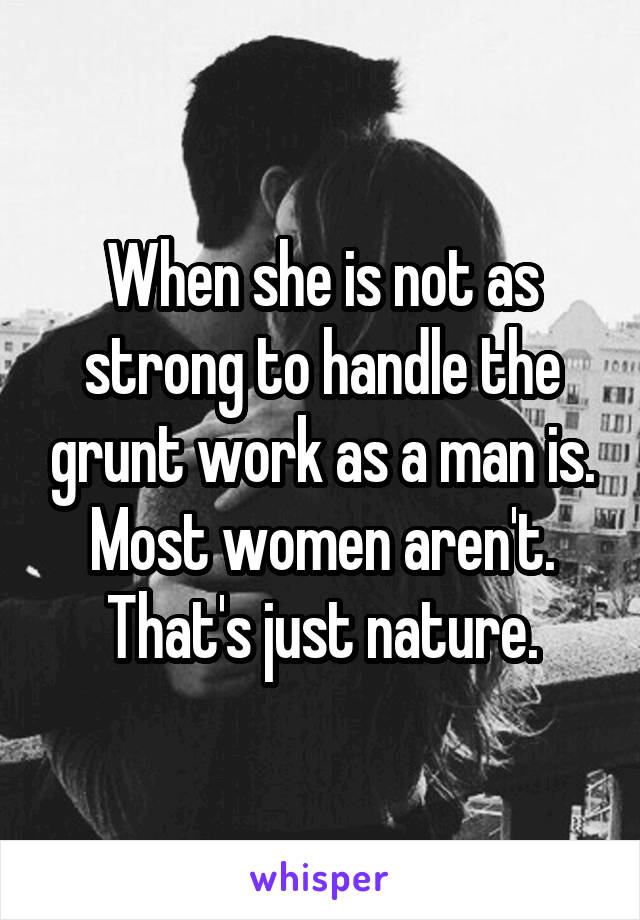 When she is not as strong to handle the grunt work as a man is. Most women aren't. That's just nature.