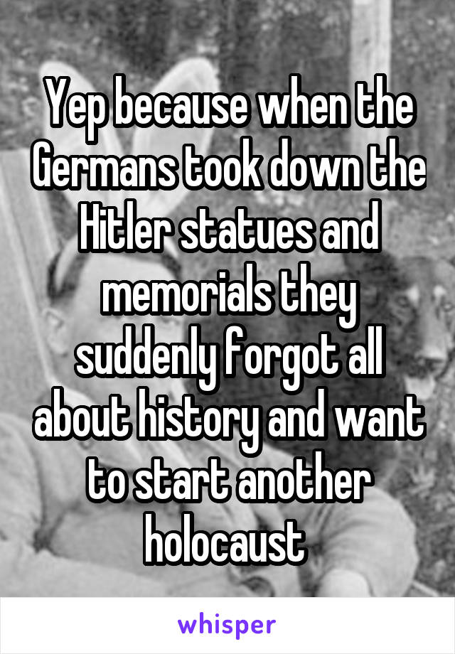 Yep because when the Germans took down the Hitler statues and memorials they suddenly forgot all about history and want to start another holocaust 