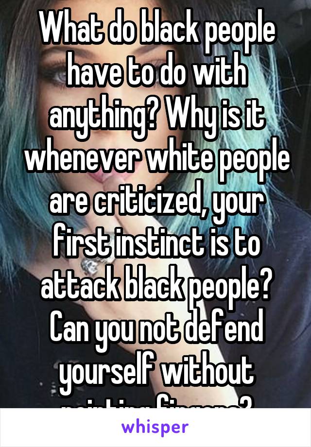 What do black people have to do with anything? Why is it whenever white people are criticized, your first instinct is to attack black people? Can you not defend yourself without pointing fingers?