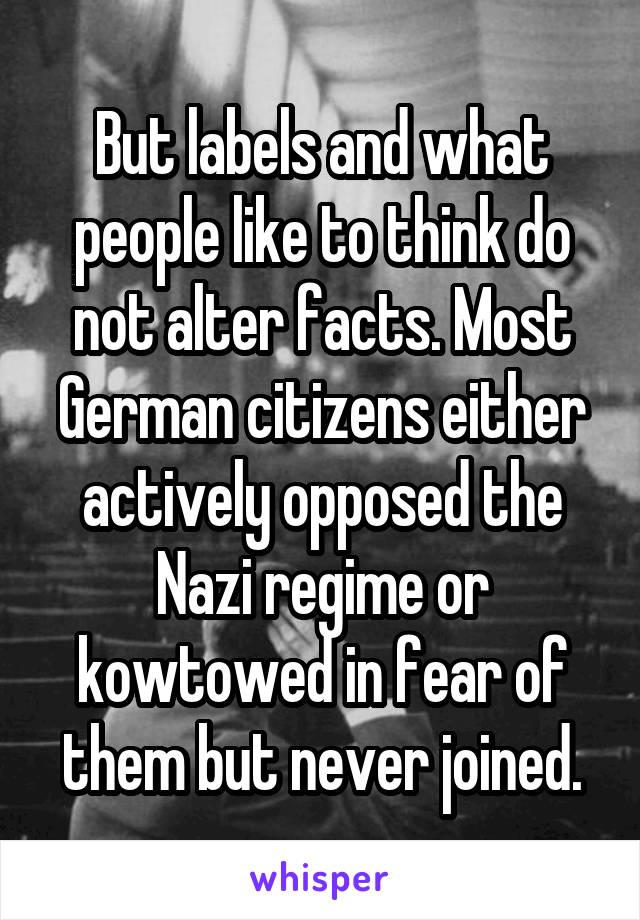 But labels and what people like to think do not alter facts. Most German citizens either actively opposed the Nazi regime or kowtowed in fear of them but never joined.