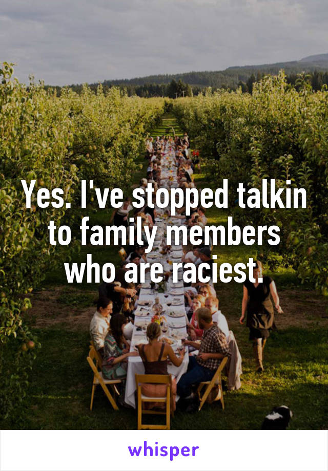 Yes. I've stopped talkin to family members who are raciest.