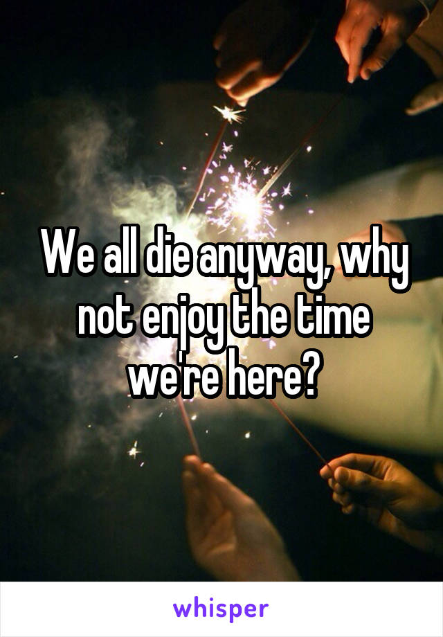 We all die anyway, why not enjoy the time we're here?