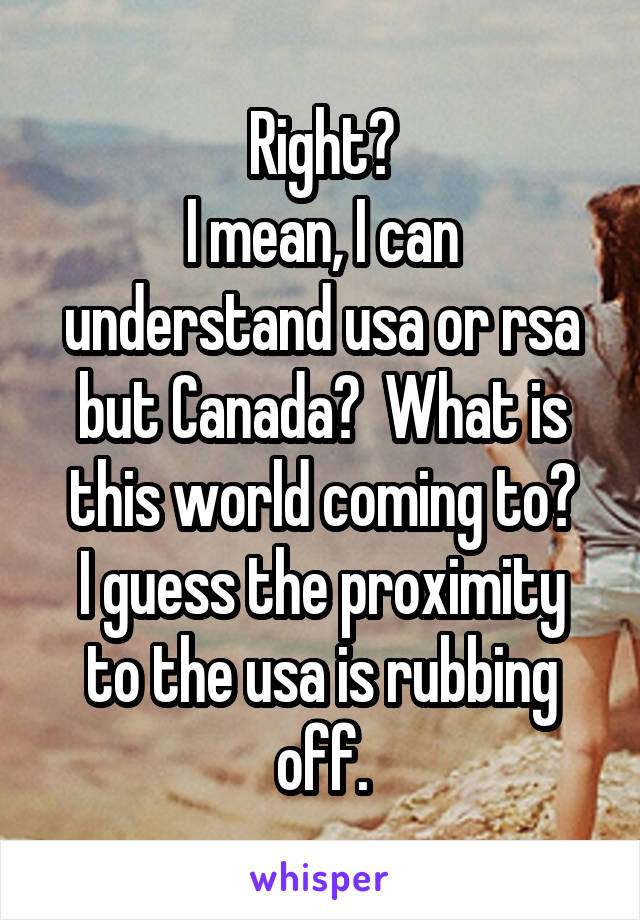Right?
I mean, I can understand usa or rsa but Canada?  What is this world coming to?
I guess the proximity to the usa is rubbing off.