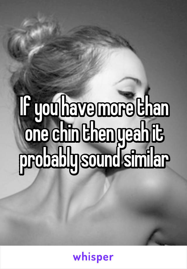 If you have more than one chin then yeah it probably sound similar